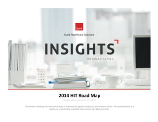 2014	
  HIT	
  Road	
  Map	
  
Wednesday,	
  February	
  12,	
  2014	
  

Disclaimer:	
  Nothing	
  that	
  we	
  are	
  sharing	
  is	
  intended	
  as	
  legally	
  binding	
  or	
  prescrip7ve	
  advice.	
  This	
  presenta7on	
  is	
  a	
  
synthesis	
  of	
  publically	
  available	
  informa7on	
  and	
  best	
  prac7ces.	
  

 