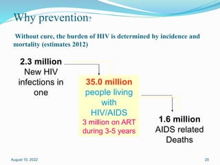 Why prevention?
Without cure, the burden of HIV is determined by incidence and
mortality (estimates 2012)
35.0 million
people living
with
HIV/AIDS
3 million on ART
during 3-5 years
1.6 million
AIDS related
Deaths
2.3 million
New HIV
infections in
one
August 10, 2022 20
 