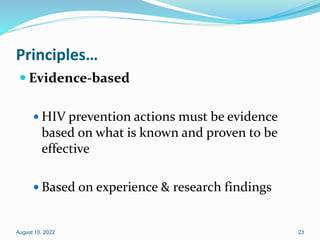 Principles…
 Evidence-based
 HIV prevention actions must be evidence
based on what is known and proven to be
effective
 Based on experience & research findings
August 10, 2022 23
 
