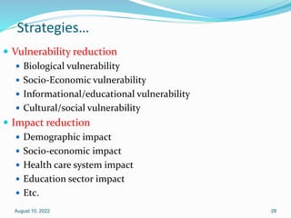Strategies…
 Vulnerability reduction
 Biological vulnerability
 Socio-Economic vulnerability
 Informational/educational vulnerability
 Cultural/social vulnerability
 Impact reduction
 Demographic impact
 Socio-economic impact
 Health care system impact
 Education sector impact
 Etc.
August 10, 2022 28
 