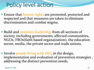 Policy level action
 Ensure that human rights are promoted, protected and
respected and that measures are taken to eliminate
discrimination and combat stigma.
 Build and maintain leadership from all sections of
society, including governments, affected communities,
NGOs, FBOs(faith based organaization), the education
sector, media, the private sector and trade unions.
 Involve people living with HIV, in the design,
implementation and evaluation of prevention strategies ,
addressing the distinct prevention needs.
August 10, 2022 30
 