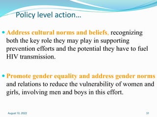 Policy level action…
 Address cultural norms and beliefs, recognizing
both the key role they may play in supporting
prevention efforts and the potential they have to fuel
HIV transmission.
 Promote gender equality and address gender norms
and relations to reduce the vulnerability of women and
girls, involving men and boys in this effort.
August 10, 2022 31
 