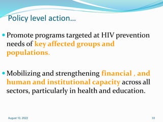 Policy level action…
 Promote programs targeted at HIV prevention
needs of key affected groups and
populations.
 Mobilizing and strengthening financial , and
human and institutional capacity across all
sectors, particularly in health and education.
August 10, 2022 33
 