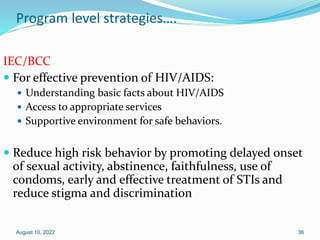 Program level strategies….
IEC/BCC
 For effective prevention of HIV/AIDS:
 Understanding basic facts about HIV/AIDS
 Access to appropriate services
 Supportive environment for safe behaviors.
 Reduce high risk behavior by promoting delayed onset
of sexual activity, abstinence, faithfulness, use of
condoms, early and effective treatment of STIs and
reduce stigma and discrimination
August 10, 2022 36
 