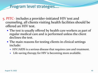 Program level strategies….
5. PITC- includes a provider-initiated HIV test and
counseling. all clients visiting health facilities should be
offered an HIV test.
 The test is usually offered by health care workers as part of
regular medical care and is performed unless the client
declines the test.
 The main reasons for testing clients in clinical settings
include:
 HIV/AIDS is a serious disease that requires care and treatment.
 Life-saving therapy for HIV is becoming more available.
August 10, 2022 40
 
