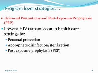 Program level strategies….
6. Universal Precautions and Post-Exposure Prophylaxis
(PEP)
 Prevent HIV transmission in health care
settings by:
 Personal protection
 Appropriate disinfection/sterilization
 Post exposure prophylaxis (PEP)
August 10, 2022 41
 