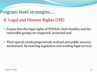 Program level strategies….
8. Legal and Human Rights (HR)
 Ensure that the legal rights of PLWHA, their families and the
vulnerable groups are respected, protected and
 Their special needs progressively realized and public security
maintained, by enacting legislation and availing legal services
August 10, 2022 43
 