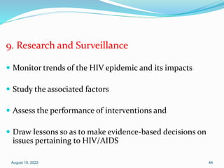9. Research and Surveillance
 Monitor trends of the HIV epidemic and its impacts
 Study the associated factors
 Assess the performance of interventions and
 Draw lessons so as to make evidence-based decisions on
issues pertaining to HIV/AIDS
August 10, 2022 44
 