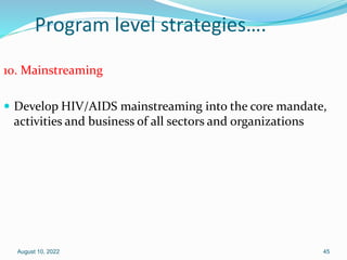 Program level strategies….
10. Mainstreaming
 Develop HIV/AIDS mainstreaming into the core mandate,
activities and business of all sectors and organizations
August 10, 2022 45
 