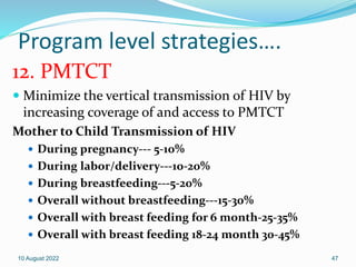 Program level strategies….
12. PMTCT
 Minimize the vertical transmission of HIV by
increasing coverage of and access to PMTCT
Mother to Child Transmission of HIV
 During pregnancy--- 5-10%
 During labor/delivery---10-20%
 During breastfeeding---5-20%
 Overall without breastfeeding---15-30%
 Overall with breast feeding for 6 month-25-35%
 Overall with breast feeding 18-24 month 30-45%
10 August 2022 47
 
