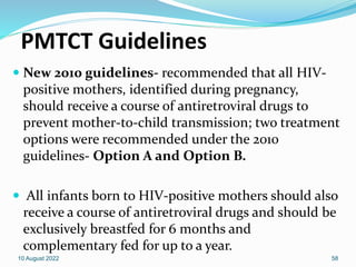 PMTCT Guidelines
 New 2010 guidelines- recommended that all HIV-
positive mothers, identified during pregnancy,
should receive a course of antiretroviral drugs to
prevent mother-to-child transmission; two treatment
options were recommended under the 2010
guidelines- Option A and Option B.
 All infants born to HIV-positive mothers should also
receive a course of antiretroviral drugs and should be
exclusively breastfed for 6 months and
complementary fed for up to a year.
10 August 2022 58
 