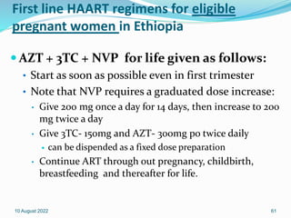 First line HAART regimens for eligible
pregnant women in Ethiopia
 AZT + 3TC + NVP for life given as follows:
• Start as soon as possible even in first trimester
• Note that NVP requires a graduated dose increase:
• Give 200 mg once a day for 14 days, then increase to 200
mg twice a day
• Give 3TC- 150mg and AZT- 300mg po twice daily
 can be dispended as a fixed dose preparation
• Continue ART through out pregnancy, childbirth,
breastfeeding and thereafter for life.
10 August 2022 61
 