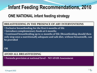 Infant Feeding Recommendations, 2010
ONE NATIONAL infant feeding strategy
1-28
BREASTFEEDING IN THE PRESENCE OF ARV INTERVENTIONS
• Exclusive breastfeeding for the first 6 months of life
• Introduce complementary foods at 6 months
• Continued breastfeeding up to 12 months of life (Breastfeeding should then
only stop once a nutritionally adequate and safe diet, without breastmilk, can
be provided
OR
AVOID ALL BREASTFEEDING
• Formula provision at national level – NO AFASS Assessment
10 August 2022 67
 