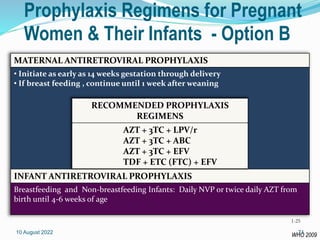 Prophylaxis Regimens for Pregnant
Women & Their Infants - Option B
10 August 2022 71
MATERNAL ANTIRETROVIRAL PROPHYLAXIS
• Initiate as early as 14 weeks gestation through delivery
• If breast feeding , continue until 1 week after weaning
INFANT ANTIRETROVIRAL PROPHYLAXIS
Breastfeeding and Non-breastfeeding Infants: Daily NVP or twice daily AZT from
birth until 4-6 weeks of age
RECOMMENDED PROPHYLAXIS
REGIMENS
AZT + 3TC + LPV/r
AZT + 3TC + ABC
AZT + 3TC + EFV
TDF + ETC (FTC) + EFV
WHO 2009
1-25
 