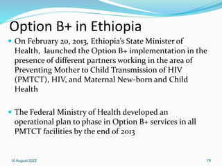 Option B+ in Ethiopia
 On February 20, 2013, Ethiopia’s State Minister of
Health, launched the Option B+ implementation in the
presence of different partners working in the area of
Preventing Mother to Child Transmission of HIV
(PMTCT), HIV, and Maternal New-born and Child
Health
 The Federal Ministry of Health developed an
operational plan to phase in Option B+ services in all
PMTCT facilities by the end of 2013
10 August 2022 79
 