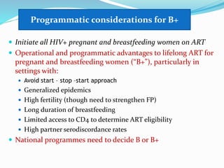 Programmatic considerations for B+
 Initiate all HIV+ pregnant and breastfeeding women on ART
 Operational and programmatic advantages to lifelong ART for
pregnant and breastfeeding women (“B+”), particularly in
settings with:
 Avoid start – stop –start approach
 Generalized epidemics
 High fertility (though need to strengthen FP)
 Long duration of breastfeeding
 Limited access to CD4 to determine ART eligibility
 High partner serodiscordance rates
 National programmes need to decide B or B+
Programmatic considerations for B+
 