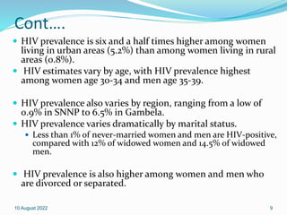 Cont….
 HIV prevalence is six and a half times higher among women
living in urban areas (5.2%) than among women living in rural
areas (0.8%).
 HIV estimates vary by age, with HIV prevalence highest
among women age 30-34 and men age 35-39.
 HIV prevalence also varies by region, ranging from a low of
0.9% in SNNP to 6.5% in Gambela.
 HIV prevalence varies dramatically by marital status.
 Less than 1% of never-married women and men are HIV-positive,
compared with 12% of widowed women and 14.5% of widowed
men.
 HIV prevalence is also higher among women and men who
are divorced or separated.
10 August 2022 9
 