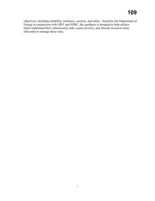 109
objectives, including reliability, resiliency, security, and safety. Issued by the Department of
Energy in conjunction with NIST and NERC, this guidance is designed to help utilities
better understand their cybersecurity risks, assess severity, and allocate resources more
efficiently to manage those risks.
9
 