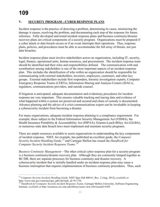 109
V. SECURITY PROGRAM—CYBER RESPONSE PLANS
Incident response is the practice of detecting a problem, determining its cause, minimizing the
damage it causes, resolving the problem, and documenting each step of the response for future
reference. Fully developed and tested incident response plans and business continuity/disaster
recovery plans are critical components of a security program. Organizations must be prepared if
a cyber attack or data breach occurs or if an event interrupts their operations. Thus, response
plans, policies, and procedures must be able to accommodate the full array of threats, not just
data breaches.
Incident response plans must involve stakeholders across an organization, including IT, security,
legal, finance, operational units, human resources, and procurement. The incident response team
should be identified and their roles and responsibilities defined. The communication with and
coordination among stakeholders is one of the most important aspects of an incident response
plan. This includes the identification of who within an organization should be responsible for
communicating with external stakeholders, investors, employees, customers, and other key
groups. External stakeholders include first responders, forensic investigation experts, Computer
Emergency Response Teams (CERTs), Information Sharing and Analysis Centers (ISACs),
regulators, communications providers, and outside counsel.
If litigation is anticipated, adequate documentation and evidentiary procedures for incident
response are very important. This ensures valuable tracking and tracing data and evidence of
what happened within a system are preserved and secured and chain of custody is documented.
Advance planning and the advice of a crisis communications expert can be invaluable in keeping
a cybersecurity incident from becoming a disaster.
For many organizations, adequate incident response planning is a compliance requirement. For
example, those subject to the Federal Information Security Management Act (FISMA), the
Health Insurance Portability & Accountability Act (HIPAA), Gramm-Leach-Bliley Act (GLBA),
or numerous state data breach laws must implement and maintain security programs.
There are ample resources available to assist organizations in understanding the key components
of incident response. NIST, for example, has published an excellent guide, the Computer
Security Incident Handling Guide,23
and Carnegie Mellon has issued the Handbook for
Computer Security Incident Response Teams.24
Business Continuity Management—The other critical cyber response plan for a security program
is a business continuity/disaster recovery plan. Although they are commonly lumped together as
BC/DR, there are separate processes for business continuity and disaster recovery. A
cybersecurity incident that is initially handled under an incident response plan may cause a
business interruption that requires implementation of business continuity procedures. Thus, each
23
Computer Security Incident Handling Guide, NIST Spec Pub 800-61, Rev. 2 (Aug. 2012), available at
http://www.nist.gov/customcf/get_pdf.cfm?pub_id=911736.
24
Handbook for Computer Security Incident Response Teams, Carnegie Mellon University, Software Engineering
Institute, available at http://resources.sei.cmu.edu/library/asset-view.cfm?assetid=6305.
10
 