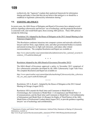 109
(collectively, the “Agencies”) explain their analytical framework for information
sharing and make it clear that they do not believe that antitrust is–or should be–a
roadblock to legitimate cybersecurity information sharing.27
VII. EXISTING ABA POLICY
In recent years, the ABA House of Delegates and Board of Governors have adopted several
policies regarding cybersecurity and lawyers’ use of technology, and the proposed Resolution
is consistent with, and would build upon, those existing ABA policies. These ABA policies
include the following:
Resolution 118, Adopted by the House of Delegates at the 2013 Annual Meeting in San
Francisco (August 2013)
This Resolution condemns intrusions into computer systems and networks utilized by
lawyers and law firms, urges federal, state, and other governmental bodies to examine
and amend existing laws to fight such intrusions, and makes other related
recommendations. The complete Resolution and Report are available at:
http://www.americanbar.org/content/dam/aba/administrative/law_national_security/re
solution_118.authcheckdam.pdf
* * *
Resolution Adopted by the ABA Board of Governors (November 2012)
The ABA's Board of Governors approved a policy in November 2012 comprised of
five cybersecurity principles developed by the ABA Cybersecurity Legal Task Force.
The complete Resolution and Report are available at:
http://www.americanbar.org/content/dam/aba/marketing/Cybersecurity/aba_cybersecu
rity_res_and_report.authcheckdam.pdf
* * *
Resolutions 105 A, B and C, Adopted by the House of Delegates at the 2012 Annual
Meeting in Chicago (August 2012).
Resolution 105A amends the black letter and Comments to Model Rule 1.0
(Terminology), the Comments to Model Rule 1.1 (Competence) and Model Rule 1.4
(Communication), and the black letter and Comments to Model Rule 1.6 (Confidentiality
of Information) and Model Rule 4.4 (Respect for Rights of Third Parties) of the ABA
Model Rules of Professional Conduct dated August 2012, to provide guidance regarding
lawyers’ use of technology and confidentiality.
27
Department of Justice and Federal Trade Commission: Antitrust Policy Statement on Sharing of Cybersecurity
Information, available at
http://www.ftc.gov/system/files/documents/public_statements/297681/140410ftcdojcyberthreatstmt.pdf.
12
 