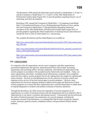 109
The Resolution 105B amends the black letter and Comments to Model Rules 1.18 and 7.3,
and the Comments to Model Rules 7.1, 7.2 and 5.5 of the ABA Model Rules of
Professional Conduct dated August 2012, to provide guidance regarding lawyers’ use of
technology and client development.
Resolution 105C amends the Comments to Model Rule 1.1 (Competence) and Model
Rule 5.5 (Unauthorized Practice of Law; Multijurisdictional Practice of Law), and the
title and Comments to Model Rule 5.3 (Responsibilities Regarding Nonlawyer
Assistants) of the ABA Model Rules of Professional Conduct dated August 2012, to
provide guidance regarding the ethical implications of retaining lawyers and nonlawyers
outside the firm to work on client matters (i.e., outsourcing).
The complete Resolutions and the related Reports are available at:
http://www.americanbar.org/content/dam/aba/directories/policy/2012_hod_annual_meet
ing_105a.doc
http://www.americanbar.org/content/dam/aba/administrative/law_national_security/reso
lution_105b.authcheckdam.pdf
http://www.americanbar.org/content/dam/aba/directories/policy/2012_hod_annual_meet
ing_105c.doc
VIII. CONCLUSION
It is imperative that all organizations–private sector companies and other organizations,
government departments and agencies, and professional firms such as legal, accounting,
engineering, and consulting entities–develop, implement, and maintain an organization-wide
security program in accordance with accepted security frameworks and standards. Today, too
many organizations and entities–including critical infrastructure companies–have completed
some activities within a security program, but not all, making them easy targets for sophisticated
cyber-criminals. The lack of a disciplined process for the selection of security controls and
ongoing reviews are two of the most serious gaps in security programs. Likewise, many
organizations do not devote adequate funding to address known gaps and deficiencies in their
security programs or to ensure that their organizations have well-developed plans to enable them
to respond adequately to incidents and maintain continuity of business operations.
Through this Resolution, the ABA stresses the importance of security programs for all
organizations as a matter of sound governance and risk management and as an imperative that is
linked directly to our nation’s economic and national security. Cybersecurity has moved beyond
the realm of technical personnel; the maintenance of a security program, including the
components stressed in this Resolution, is a responsibility that all senior executives, business
owners, attorneys, general counsels, compliance officers, and government officials should
embrace.
13
 