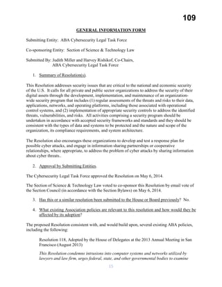 109
GENERAL INFORMATION FORM
Submitting Entity: ABA Cybersecurity Legal Task Force
Co-sponsoring Entity: Section of Science & Technology Law
Submitted By: Judith Miller and Harvey Rishikof, Co-Chairs,
ABA Cybersecurity Legal Task Force
1. Summary of Resolution(s).
This Resolution addresses security issues that are critical to the national and economic security
of the U.S. It calls for all private and public sector organizations to address the security of their
digital assets through the development, implementation, and maintenance of an organization-
wide security program that includes (1) regular assessments of the threats and risks to their data,
applications, networks, and operating platforms, including those associated with operational
control systems, and (2) implementation of appropriate security controls to address the identified
threats, vulnerabilities, and risks. All activities comprising a security program should be
undertaken in accordance with accepted security frameworks and standards and they should be
consistent with the types of data and systems to be protected and the nature and scope of the
organization, its compliance requirements, and system architecture.
The Resolution also encourages these organizations to develop and test a response plan for
possible cyber attacks, and engage in information sharing partnerships or cooperative
relationships, where appropriate, to address the problem of cyber attacks by sharing information
about cyber threats..
2. Approval by Submitting Entities.
The Cybersecurity Legal Task Force approved the Resolution on May 6, 2014.
The Section of Science & Technology Law voted to co-sponsor this Resolution by email vote of
the Section Council (in accordance with the Section Bylaws) on May 6, 2014.
3. Has this or a similar resolution been submitted to the House or Board previously? No.
4. What existing Association policies are relevant to this resolution and how would they be
affected by its adoption?
The proposed Resolution consistent with, and would build upon, several existing ABA policies,
including the following:
Resolution 118, Adopted by the House of Delegates at the 2013 Annual Meeting in San
Francisco (August 2013)
This Resolution condemns intrusions into computer systems and networks utilized by
lawyers and law firm, urges federal, state, and other governmental bodies to examine
15
 