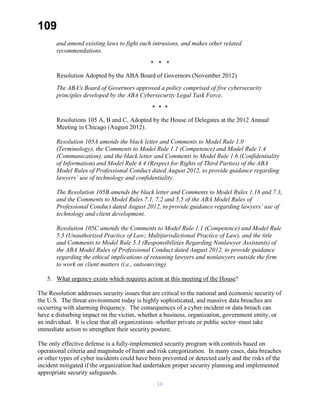 109
and amend existing laws to fight such intrusions, and makes other related
recommendations.
* * *
Resolution Adopted by the ABA Board of Governors (November 2012)
The ABA's Board of Governors approved a policy comprised of five cybersecurity
principles developed by the ABA Cybersecurity Legal Task Force.
* * *
Resolutions 105 A, B and C, Adopted by the House of Delegates at the 2012 Annual
Meeting in Chicago (August 2012).
Resolution 105A amends the black letter and Comments to Model Rule 1.0
(Terminology), the Comments to Model Rule 1.1 (Competence) and Model Rule 1.4
(Communication), and the black letter and Comments to Model Rule 1.6 (Confidentiality
of Information) and Model Rule 4.4 (Respect for Rights of Third Parties) of the ABA
Model Rules of Professional Conduct dated August 2012, to provide guidance regarding
lawyers’ use of technology and confidentiality.
The Resolution 105B amends the black letter and Comments to Model Rules 1.18 and 7.3,
and the Comments to Model Rules 7.1, 7.2 and 5.5 of the ABA Model Rules of
Professional Conduct dated August 2012, to provide guidance regarding lawyers’ use of
technology and client development.
Resolution 105C amends the Comments to Model Rule 1.1 (Competence) and Model Rule
5.5 (Unauthorized Practice of Law; Multijurisdictional Practice of Law), and the title
and Comments to Model Rule 5.3 (Responsibilities Regarding Nonlawyer Assistants) of
the ABA Model Rules of Professional Conduct dated August 2012, to provide guidance
regarding the ethical implications of retaining lawyers and nonlawyers outside the firm
to work on client matters (i.e., outsourcing).
5. What urgency exists which requires action at this meeting of the House?
The Resolution addresses security issues that are critical to the national and economic security of
the U.S. The threat environment today is highly sophisticated, and massive data breaches are
occurring with alarming frequency. The consequences of a cyber incident or data breach can
have a disturbing impact on the victim, whether a business, organization, government entity, or
an individual. It is clear that all organizations–whether private or public sector–must take
immediate action to strengthen their security posture.
The only effective defense is a fully-implemented security program with controls based on
operational criteria and magnitude of harm and risk categorization. In many cases, data breaches
or other types of cyber incidents could have been prevented or detected early and the risks of the
incident mitigated if the organization had undertaken proper security planning and implemented
appropriate security safeguards.
16
 