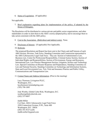 109
6. Status of Legislation. (If applicable)
Not applicable.
7. Brief explanation regarding plans for implementation of the policy, if adopted by the
House of Delegates.
The Resolution will be distributed to various private and public sector organizations, and other
stakeholders in order to alert them to the ABA’s newly-adopted policy and to encourage them to
take action consistent with the ABA policy.
8. Cost to the Association. (Both direct and indirect costs). None.
9. Disclosure of Interest. (If applicable) Not Applicable.
10. Referrals.
The proposed Resolution and Report has been sent to the Chairs and staff liaisons of each
ABA Section, Division, Task Force, Standing Committee and Commission represented in
the ABA Cybersecurity Legal Task Force. They are: Section of Administrative Law,
Business Law, Center for Professional Responsibility, Criminal Justice Section, Section of
Individual Rights and Responsibilities, Section of Environment, Energy and Resources,
International Law, Law Practice Management Section, Litigation, Science and Technology
Law, Special Committee on Disaster Response and Preparedness, Standing Committee on
Law and National Security, Standing Committee on Technology and Information Systems,
State and Local Government Law, Tort, Trial and Insurance Practice and Public Utility,
Communications and Transportation Law.
11. Contact Name and Address Information. (Prior to the meeting)
Lucy Thomson, Livingston PLLC,
Washington, D.C.,
lucythomson1@mindspring.com
(703) 798-1001
Jody Westby, Global Cyber Risk, Washington, D.C.
westby@globalcyberrisk.com
(202) 337-0097
Judith Miller
Co-Chair, ABA Cybersecurity Legal Task Force
1050 Connecticut Avenue, N.W., Suite 400
Washington, D.C. 20036
(202) 341-8127 (cell)
Judith.miller3@gmail.com
17
 
