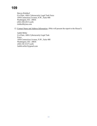 109
Harvey Rishikof
Co-Chair, ABA Cybersecurity Legal Task Force
1050 Connecticut Avenue, N.W., Suite 400
Washington, D.C. 20036
(202) 288-2013 (cell)
rishikofh@me.com
12. Contact Name and Address Information. (Who will present the report to the House?)
Judith Miller
Co-Chair, ABA Cybersecurity Legal Task
Force
1050 Connecticut Avenue, N.W., Suite 400
Washington, D.C. 20036
(202) 341-8127 (cell)
Judith.miller3@gmail.com
18
 