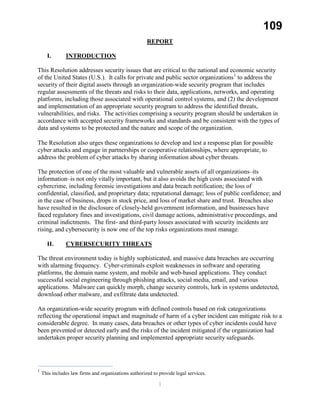 109
REPORT
I. INTRODUCTION
This Resolution addresses security issues that are critical to the national and economic security
of the United States (U.S.). It calls for private and public sector organizations1
to address the
security of their digital assets through an organization-wide security program that includes
regular assessments of the threats and risks to their data, applications, networks, and operating
platforms, including those associated with operational control systems, and (2) the development
and implementation of an appropriate security program to address the identified threats,
vulnerabilities, and risks. The activities comprising a security program should be undertaken in
accordance with accepted security frameworks and standards and be consistent with the types of
data and systems to be protected and the nature and scope of the organization.
The Resolution also urges these organizations to develop and test a response plan for possible
cyber attacks and engage in partnerships or cooperative relationships, where appropriate, to
address the problem of cyber attacks by sharing information about cyber threats.
The protection of one of the most valuable and vulnerable assets of all organizations–its
information–is not only vitally important, but it also avoids the high costs associated with
cybercrime, including forensic investigations and data breach notification; the loss of
confidential, classified, and proprietary data; reputational damage; loss of public confidence; and
in the case of business, drops in stock price, and loss of market share and trust. Breaches also
have resulted in the disclosure of closely-held government information, and businesses have
faced regulatory fines and investigations, civil damage actions, administrative proceedings, and
criminal indictments. The first- and third-party losses associated with security incidents are
rising, and cybersecurity is now one of the top risks organizations must manage.
II. CYBERSECURITY THREATS
The threat environment today is highly sophisticated, and massive data breaches are occurring
with alarming frequency. Cyber-criminals exploit weaknesses in software and operating
platforms, the domain name system, and mobile and web-based applications. They conduct
successful social engineering through phishing attacks, social media, email, and various
applications. Malware can quickly morph, change security controls, lurk in systems undetected,
download other malware, and exfiltrate data undetected.
An organization-wide security program with defined controls based on risk categorizations
reflecting the operational impact and magnitude of harm of a cyber incident can mitigate risk to a
considerable degree. In many cases, data breaches or other types of cyber incidents could have
been prevented or detected early and the risks of the incident mitigated if the organization had
undertaken proper security planning and implemented appropriate security safeguards.
1
This includes law firms and organizations authorized to provide legal services.
1
 