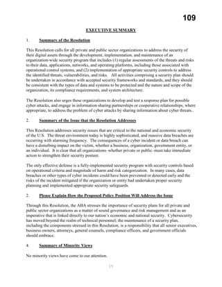 109
EXECUTIVE SUMMARY
1. Summary of the Resolution
This Resolution calls for all private and public sector organizations to address the security of
their digital assets through the development, implementation, and maintenance of an
organization-wide security program that includes (1) regular assessments of the threats and risks
to their data, applications, networks, and operating platforms, including those associated with
operational control systems, and (2) implementation of appropriate security controls to address
the identified threats, vulnerabilities, and risks. All activities comprising a security plan should
be undertaken in accordance with accepted security frameworks and standards, and they should
be consistent with the types of data and systems to be protected and the nature and scope of the
organization, its compliance requirements, and system architecture.
The Resolution also urges these organizations to develop and test a response plan for possible
cyber attacks, and engage in information sharing partnerships or cooperative relationships, where
appropriate, to address the problem of cyber attacks by sharing information about cyber threats..
2. Summary of the Issue that the Resolution Addresses
This Resolution addresses security issues that are critical to the national and economic security
of the U.S. The threat environment today is highly sophisticated, and massive data breaches are
occurring with alarming frequency. The consequences of a cyber incident or data breach can
have a disturbing impact on the victim, whether a business, organization, government entity, or
an individual. It is clear that all organizations–whether private or public–must take immediate
action to strengthen their security posture.
The only effective defense is a fully-implemented security program with security controls based
on operational criteria and magnitude of harm and risk categorization. In many cases, data
breaches or other types of cyber incidents could have been prevented or detected early and the
risks of the incident mitigated if the organization or entity had undertaken proper security
planning and implemented appropriate security safeguards.
2. Please Explain How the Proposed Policy Position Will Address the Issue
Through this Resolution, the ABA stresses the importance of security plans for all private and
public sector organizations as a matter of sound governance and risk management and as an
imperative that is linked directly to our nation’s economic and national security. Cybersecurity
has moved beyond the realm of technical personnel; the maintenance of a security plan,
including the components stressed in this Resolution, is a responsibility that all senior executives,
business owners, attorneys, general counsels, compliance officers, and government officials
should embrace.
4. Summary of Minority Views
No minority views have come to our attention.
19
 