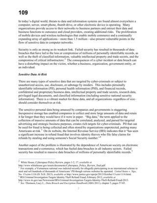 109
In today’s digital world, threats to data and information systems are found almost everywhere a
computer, server, smart phone, thumb drive, or other electronic device is operating. Many
organizations provide access to their networks to business partners and entrust their data and
business functions to outsource and cloud providers, creating additional risks. The proliferation
of mobile devices and wireless technologies that enable mobile commerce and a continually
expanding array of applications—more than 1.5 million—also present vulnerable points in the
flow of sensitive data in computer networks.
Security is only as strong as its weakest link. Failed security has resulted in thousands of data
breaches that have led to the loss or compromise of millions of personally identifiable records, as
well as the theft of classified information, valuable intellectual property and trade secrets, and the
compromise of critical infrastructure.2
The consequences of a cyber incident or data breach can
have a disturbing impact on the victim, whether a business, organization, government entity, or
an individual.
Sensitive Data At Risk
There are many types of sensitive data that are targeted by cyber-criminals or subject to
unauthorized access, use, disclosure, or sabotage by insiders. This includes personally
identifiable information (PII), personal health information (PHI), and financial records,
confidential and proprietary business data, intellectual property and trade secrets, research data,
privileged legal documents, and classified information (including sensitive national security
information). There is a vibrant market for these data, and all organizations–regardless of size–
should consider themselves at risk.
The sensitive personal data being amassed by companies and governments is staggering.
Inexpensive storage has enabled companies to collect and store large amounts of data and retain
it far longer than they would have if it were in paper. “Big data,” the term applied to the
collection of massive amounts of data that can be correlated, analyzed, and parsed for targeted
advertising and strategic business purposes, creates rich targets for cyber-criminals. PII that can
be used for fraud is being collected and often stored by organizations unprotected, putting many
Americans at risk.3
On its website, the Internal Revenue Service (IRS) indicates that it “has seen
a significant increase in refund fraud that involves identity thieves who file false claims for
refunds by stealing and using someone's Social Security number.”4
Another aspect of the problem is illustrated by the dependence of American society on electronic
transactions and e-commerce, which has fueled data breaches in all industry sectors. Failed
security has resulted in massive data breaches of millions of personally identifiable records.5
2
White House, Cyberspace Policy Review, pages 1-2, 17, available at
http://www.whitehouse.gov/assets/documents/Cyberspace_Policy_Review_final.pdf.
3
For example, a Vietnamese national was indicted recently for allegedly participating in an international scheme to
steal and sell hundreds of thousands of Americans’ PII though various websites he operated. United States v. Ngo,
No. 13-crm-1116 (D. N.H. 2013), available at http://www.justice.gov/opa/pr/2013/October/13-crn-1116.html.
4
IRS Criminal Investigation Targets Identity Theft Refund Fraud, February 2013, available at
http://www.irs.gov/uac/Newsroom/IRS-Criminal-Investigation-Targets-Identity-Theft-Refund-Fraud-2013.
5
See. Thomson, Lucy L., Data Breach and Encryption Handbook (ABA 2011), chapter 5, pages 57-85.
2
 