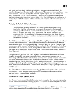 109
The recent data breaches of leading retail companies and credit bureaus have caught the
attention of the public, politicians, and law enforcement. The success of these breaches, however,
has also created a “me too” among cyber-criminals eager to capture their own trove of data.
Risks will increase with the “Internet of Things,” as the Internet becomes the backbone for
appliances, gadgets, and operational aspects of daily life. Many of the most personal aspects of
people’s lives will be documented and transmitted over the Internet, subject to interception or
theft.
Protecting the Nation’s Critical Infrastructure
The national and economic security of the United States depends on the reliable
functioning of critical infrastructure: cybersecurity threats exploit the increased
complexity and connectivity of critical infrastructure systems, placing the Nation’s
security, economy, and public safety and health at risk. Similar to financial and
reputational risk, cybersecurity risk affects a company’s bottom line. It can drive up
costs and impact revenue. It can harm an organization’s ability to innovate and to gain
and maintain customers. 6
The U.S. Department of Homeland has designated the following 17 government and private industry
sectors as critical infrastructure: Chemical, Commercial Facilities, Communications, Critical
Manufacturing, Dams, Defense Industrial Base, Emergency Services, Energy, Financial, Food
and Agriculture, Government Facilities, Healthcare and Public Health, Information Technology,
Nuclear Reactors, Materials and Waste, Transportation, and Water and Wastewater Systems.
The private sector owns the vast majority of the nation’s critical infrastructure and key resources—
about 85 percent.
Presidential Policy Directive 21 (PPD-21) on Critical Infrastructure Security and Resilience,
issued in February 2013, advances a national policy to strengthen and maintain secure,
functioning, and resilient critical infrastructure. Comprehensive security programs are essential
for critical infrastructure organizations, and following appropriate security frameworks and
standards is central to achieving a strong security posture and resilience. The electric sector, for
example, voluntarily agreed to comply with cybersecurity requirements promulgated by the
North American Electric Reliability Corporation and the Federal Energy Regulatory Commission
(NERC/FERC).
The National Institute of Standards and Technology (NIST) recently published the Framework
for Improving Critical Infrastructure Cybersecurity, and mapped the Framework to other
accepted security frameworks and standards.
Law Firms Are Targets of Cyber Attacks
Law firms are businesses and should take special care to ensure that they have a strong security
posture and a well-implemented security program. The data and information kept by law firms
6
NIST Framework for Improving Critical Infrastructure Cybersecurity, (February 12, 2014) Executive Summary,
available at http://www.nist.gov/cyberframework/upload/cybersecurity-framework-021214-final.pdf.
3
 
