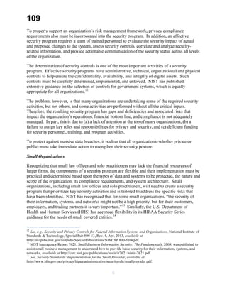 109
To properly support an organization’s risk management framework, privacy compliance
requirements also must be incorporated into the security program. In addition, an effective
security program requires a team of trained personnel to evaluate the security impact of actual
and proposed changes to the system, assess security controls, correlate and analyze security-
related information, and provide actionable communication of the security status across all levels
of the organization.
The determination of security controls is one of the most important activities of a security
program. Effective security programs have administrative, technical, organizational and physical
controls to help ensure the confidentiality, availability, and integrity of digital assets. Such
controls must be carefully determined, implemented, and enforced. NIST has published
extensive guidance on the selection of controls for government systems, which is equally
appropriate for all organizations.12
The problem, however, is that many organizations are undertaking some of the required security
activities, but not others, and some activities are performed without all the critical inputs.
Therefore, the resulting security program has gaps and deficiencies and associated risks that
impact the organization’s operations, financial bottom line, and compliance is not adequately
managed. In part, this is due to (a) a lack of attention at the top of many organizations, (b) a
failure to assign key roles and responsibilities for privacy and security, and (c) deficient funding
for security personnel, training, and program activities.
To protect against massive data breaches, it is clear that all organizations–whether private or
public–must take immediate action to strengthen their security posture.
Small Organizations
Recognizing that small law offices and solo practitioners may lack the financial resources of
larger firms, the components of a security program are flexible and their implementation must be
practical and determined based upon the types of data and systems to be protected, the nature and
scope of the organization, its compliance requirements, and system architecture. Small
organizations, including small law offices and solo practitioners, will need to create a security
program that prioritizes key security activities and is tailored to address the specific risks that
have been identified. NIST has recognized that for some small organizations, “the security of
their information, systems, and networks might not be a high priority, but for their customers,
employees, and trading partners it is very important.”13
Similarly, the U.S. Department of
Health and Human Services (HHS) has accorded flexibility in its HIPAA Security Series
guidance for the needs of small covered entities.14
12
See, e.g., Security and Privacy Controls for Federal Information Systems and Organizations, National Institute of
Standards & Technology, Special Pub 800-53, Rev. 4, Apr. 2013, available at
http://nvlpubs.nist.gov/nistpubs/SpecialPublications/NIST.SP.800-53r4.pdf.
13
NIST Interagency Report 7621, Small Business Information Security: The Fundamentals, 2009, was published to
assist small business management to understand how to provide basic security for their information, systems, and
networks, available at http://csrc.nist.gov/publications/nistir/ir7621/nistir-7621.pdf.
14
See, Security Standards: Implementation for the Small Provider, available at
http://www.hhs.gov/ocr/privacy/hipaa/administrative/securityrule/smallprovider.pdf.
6
 