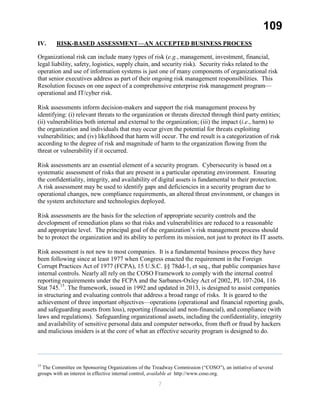 109
IV. RISK-BASED ASSESSMENT—AN ACCEPTED BUSINESS PROCESS
Organizational risk can include many types of risk (e.g., management, investment, financial,
legal liability, safety, logistics, supply chain, and security risk). Security risks related to the
operation and use of information systems is just one of many components of organizational risk
that senior executives address as part of their ongoing risk management responsibilities. This
Resolution focuses on one aspect of a comprehensive enterprise risk management program—
operational and IT/cyber risk.
Risk assessments inform decision-makers and support the risk management process by
identifying: (i) relevant threats to the organization or threats directed through third party entities;
(ii) vulnerabilities both internal and external to the organization; (iii) the impact (i.e., harm) to
the organization and individuals that may occur given the potential for threats exploiting
vulnerabilities; and (iv) likelihood that harm will occur. The end result is a categorization of risk
according to the degree of risk and magnitude of harm to the organization flowing from the
threat or vulnerability if it occurred.
Risk assessments are an essential element of a security program. Cybersecurity is based on a
systematic assessment of risks that are present in a particular operating environment. Ensuring
the confidentiality, integrity, and availability of digital assets is fundamental to their protection.
A risk assessment may be used to identify gaps and deficiencies in a security program due to
operational changes, new compliance requirements, an altered threat environment, or changes in
the system architecture and technologies deployed.
Risk assessments are the basis for the selection of appropriate security controls and the
development of remediation plans so that risks and vulnerabilities are reduced to a reasonable
and appropriate level. The principal goal of the organization’s risk management process should
be to protect the organization and its ability to perform its mission, not just to protect its IT assets.
Risk assessment is not new to most companies. It is a fundamental business process they have
been following since at least 1977 when Congress enacted the requirement in the Foreign
Corrupt Practices Act of 1977 (FCPA), 15 U.S.C. §§ 78dd-1, et seq., that public companies have
internal controls. Nearly all rely on the COSO Framework to comply with the internal control
reporting requirements under the FCPA and the Sarbanes-Oxley Act of 2002, PL 107-204, 116
Stat 745.15
. The framework, issued in 1992 and updated in 2013, is designed to assist companies
in structuring and evaluating controls that address a broad range of risks. It is geared to the
achievement of three important objectives—operations (operational and financial reporting goals,
and safeguarding assets from loss), reporting (financial and non-financial), and compliance (with
laws and regulations). Safeguarding organizational assets, including the confidentiality, integrity
and availability of sensitive personal data and computer networks, from theft or fraud by hackers
and malicious insiders is at the core of what an effective security program is designed to do.
15
The Committee on Sponsoring Organizations of the Treadway Commission (“COSO”), an initiative of several
groups with an interest in effective internal control, available at http://www.coso.org.
7
 