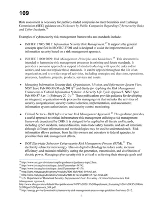 109
Risk assessment is necessary for publicly-traded companies to meet Securities and Exchange
Commission (SEC) guidance on Disclosure by Public Companies Regarding Cybersecurity Risks
and Cyber Incidents.16
Examples of cybersecurity risk management frameworks and standards include:
• ISO/IEC 27005:2011: Information Security Risk Management.17
It supports the general
concepts specified in ISO/IEC 27001 and is designed to assist the implementation of
information security based on a risk management approach.
• ISO/IEC 31000:2009: Risk Management–Principles and Guidelines.18
This document is
intended to harmonize risk management processes in existing and future standards. It
provides a common approach in support of standards dealing with specific risks and/or
sectors, and does not replace those standards. It can be applied throughout the life of an
organization, and to a wide range of activities, including strategies and decisions, operations,
processes, functions, projects, products, services and assets.
• Managing Information Security Risk, Organization, Mission, and Information System View,
NIST Spec Pub 800-39 (March 2011)19
and Guide for Applying the Risk Management
Framework to Federal Information Systems: A Security Life Cycle Approach, NIST Spec
Pub 800-37 Rev. 1 (February 2010).20
These publications provide guidance for developing
an integrated, organization-wide process for managing risk that includes the activities of
security categorization; security control selection, implementation, and assessment;
information system authorization; and security control monitoring.
• Critical Sectors—DHS Infrastructure Risk Management Approach.21
This guidance provides
a useful approach to critical infrastructure risk management utilizing a risk management
framework enunciated by DHS. It is designed to be applied to all threats and hazards,
including cyber incidents, natural disasters, man-made safety hazards, and acts of terrorism,
although different information and methodologies may be used to understand each. Risk
information allows partners, from facility owners and operators to federal agencies, to
prioritize their risk management efforts.
• DOE Electricity Subsector Cybersecurity Risk Management Process (RPM).22
The
electricity subsector increasingly relies on digital technology to reduce costs, increase
efficiency, and maintain reliability during the generation, transmission, and distribution of
electric power. Managing cybersecurity risk is critical to achieving their strategic goals and
16
http://www.sec.gov/divisions/corpfin/guidance/cfguidance-topic2.htm.
17
http://www.iso.org/iso/catalogue_detail?csnumber=56742.
18
http://www.iso.org/iso/catalogue_detail?csnumber=43170.
19
http://csrc.nist.gov/publications/nistpubs/800-39/SP800-39-final.pdf.
20
http://csrc.nist.gov/publications/nistpubs/800-37-rev1/sp800-37-rev1-final.pdf.
21
U.S. Department of Homeland Security, Supplemental Tool: Executing A Critical Infrastructure Risk
Management Approach,
http://www.dhs.gov/sites/default/files/publications/NIPP%202013%20Supplement_Executing%20a%20CI%20Risk
%20Mgmt%20Approach_508.pdf.
22
http://energy.gov/oe/downloads/cybersecurity-risk-management-process-rmp-guideline-final-may-2012.
8
 