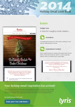 2014 Holiday Email Look Book 
Get inspired by best-practice email designs that will delight your customers, drive more sales, and help 
you achieve optimal campaign performance this holiday season. Download the full 2014 Holiday Email 
Look Book for exemplary email designs that stand out in the inbox, and leave a lasting impression. 
lyris.com/marketingresourcecenter 
Your holiday email inspiration has arrived! 
Grab your Free Look Book > 
The twinkling Christmas tree in this email is perfectly in tune 
with its “Brilliantly British” theme. 
Inspirational Content 
This is a great example of creating conversations with fun and 
festive content that draws the reader in, and it’s especially 
effective when it culminates with a special offer. 
A note for naughty email readers... 
Subject Line 
Animation 
Boden 
