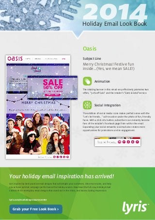 2014 Holiday Email Look Book 
Get inspired by best-practice email designs that will delight your customers, drive more sales, and help 
you achieve optimal campaign performance this holiday season. Download the full 2014 Holiday Email 
Look Book for exemplary email designs that stand out in the inbox, and leave a lasting impression. 
lyris.com/marketingresourcecenter 
Your holiday email inspiration has arrived! 
Grab your Free Look Book > 
The rotating banner in this email very effectively promotes two 
offers, “50% off Sale” and the retailer’s “Seek & Send”service. 
Social Integration 
The addition of social media icons makes perfect sense with the 
“Let’s be friends…” call-to-action under the photo of fun, friendly 
faces. With a click of a button, subscribers can instantly become 
fans of the retailer’s Facebook page from within the email. 
Expanding your social networks via email also creates more 
opportunities for promotions and re-engagement. 
Merry Christmas! Festive fun 
inside…(Yes, we mean SALE!) 
Subject Line 
Oasis 
Animation 
