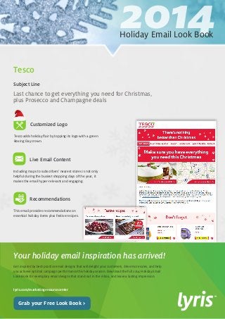 2014 Holiday Email Look Book 
Get inspired by best-practice email designs that will delight your customers, drive more sales, and help 
you achieve optimal campaign performance this holiday season. Download the full 2014 Holiday Email 
Look Book for exemplary email designs that stand out in the inbox, and leave a lasting impression. 
lyris.com/marketingresourcecenter 
Your holiday email inspiration has arrived! 
Grab your Free Look Book > 
Tesco adds holiday flair by topping its logo with a green 
Boxing Day crown. 
Live Email Content 
Recommendations 
Including maps to subscribers’ nearest stores is not only 
helpful during the busiest shopping days of the year, it 
makes the email hyper-relevant and engaging. 
This email provides recommendations on 
essential holiday items plus festive recipes. 
Last chance to get everything you need for Christmas, 
plus Prosecco and Champagne deals 
Subject Line 
Tesco 
Customized Logo 
