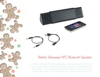 Ifidelity Sideswipe NFC Bluetooth Speaker 
The ifidelity Sideswipe NFC Bluetooth Speaker is the perfect companion for smart 
phones or other multimedia devices. The simplistic prism casing is a stylistic desktop 
design which can be portable as well. Press the top button to expand the device. 
This style offers superb sound and includes a bass enhancer built into the device. 
 