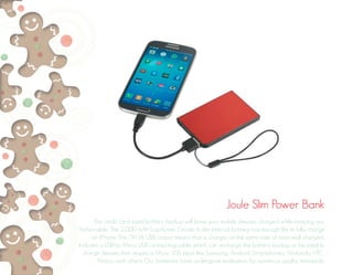 Joule Slim Power Bank 
This credit card sized battery backup will keep your mobile devices charged while keeping you 
fashionable. The 2,000 mAh Li-polymer Grade A slim internal battery has enough life to fully charge 
an iPhone. The 5V/1A USB output means that is charges at the same rate of most wall chargers. 
Includes a USB to Mirco USB connecting cable which can recharge the battery backup or be used to 
charge devises that require a Micro USB input like Samsung, Android Smartphones, Motorola, HTC, 
Nokia, and others. Our batteries have undergone evaluation for numerous quality standards. 
 