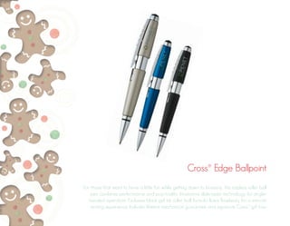 Cross® Edge Ballpoint 
For those that want to have a little fun while getting down to business, this capless roller ball 
pen combines performance and practicality. Innovative slide-open technology for single-handed 
operation. Exclusive black gel ink roller ball formula flows flawlessly for a smooth 
writing experience. Includes lifetime mechanical guarantee and signature Cross® gift box. 
 
