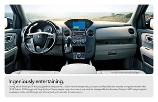 Ingeniously entertaining.
Driving a Pilot means you’re fully equipped for every journey. 2 GB of internal storage lets you access your favorite tunes instantly. Navigation models3
offer
15 GB4
(about 3,500 songs) and Song By Voice.® Simply say the song title to hear it play. And the intelligent Multi-Information Display (i-MID) lets you upload
a wallpaper photo, scroll through your phone book and keep tabs on fuel economy.
Pilot 4WD Touring shown with Gray Leather.
 