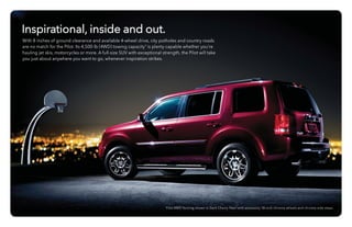 Pilot 4WD Touring shown in Dark Cherry Pearl with accessory 18-inch chrome wheels and chrome side steps.
Inspirational, inside and out.
With 8 inches of ground clearance and available 4-wheel drive, city potholes and country roads
are no match for the Pilot. Its 4,500-lb (4WD) towing capacity9
is plenty capable whether you’re
hauling jet skis, motorcycles or more. A full-size SUV with exceptional strength, the Pilot will take
you just about anywhere you want to go, whenever inspiration strikes.
 