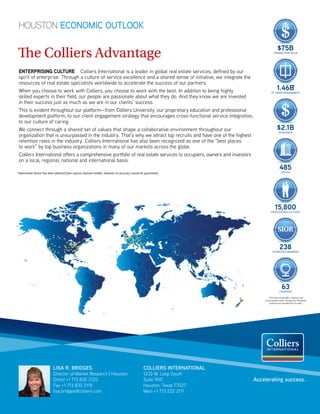 e Colliers Advantage 
ENTERPRISING CULTURE Colliers International is a leader in global real estate services, de
ned by our 
spirit of enterprise. Through a culture of service excellence and a shared sense of initiative, we integrate the 
resources of real estate specialists worldwide to accelerate the success of our partners. 
When you choose to work with Colliers, you choose to work with the best. In addition to being highly 
skilled experts in their 
eld, our people are passionate about what they do. And they know we are invested 
in their success just as much as we are in our clients’ success. 
This is evident throughout our platform—from Colliers University, our proprietary education and professional 
development platform, to our client engagement strategy that encourages cross-functional service integration, 
to our culture of caring. 
We connect through a shared set of values that shape a collaborative environment throughout our 
organization that is unsurpassed in the industry. That’s why we attract top recruits and have one of the highest 
retention rates in the industry. Colliers International has also been recognized as one of the “best places 
to work” by top business organizations in many of our markets across the globe. 
Colliers International offers a comprehensive portfolio of real estate services to occupiers, owners and investors 
on a local, regional, national and international basis. 
LISA R. BRIDGES 
Director of Market Research | Houston 
Direct +1 713 830 2125 
Fax +1 713 830 2118 
lisa.bridges@colliers.com 
COLLIERS INTERNATIONAL 
1233 W. Loop South 
Suite 900 
Houston, Texas 77027 
Main +1 713 222 2111 
$75B 
TRANSACTION VALUE 
1.46B 
* 
SF UNDER MANAGEMENT 
$2.1B 
IN REVENUE 
485 
OFFICES 
15,800 
PROFESSIONALS  STAFF 
SIOR 
238 
ACCREDITED MEMBERS 
63 
COUNTRIES 
*2013 stats include office, industrial, and 
retail properties under management. Residential 
properties are excluded from this total. 
Accelerating success. 
HOUSTON ECONOMIC OUTLOOK 
*Information herein has been obtained from sources deemed reliable, however its accuracy cannot be guaranteed 
