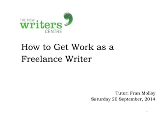 How to Get Work as a 
Freelance Writer 
Tutor: Fran Molloy 
Saturday 20 September, 2014 
1 
 