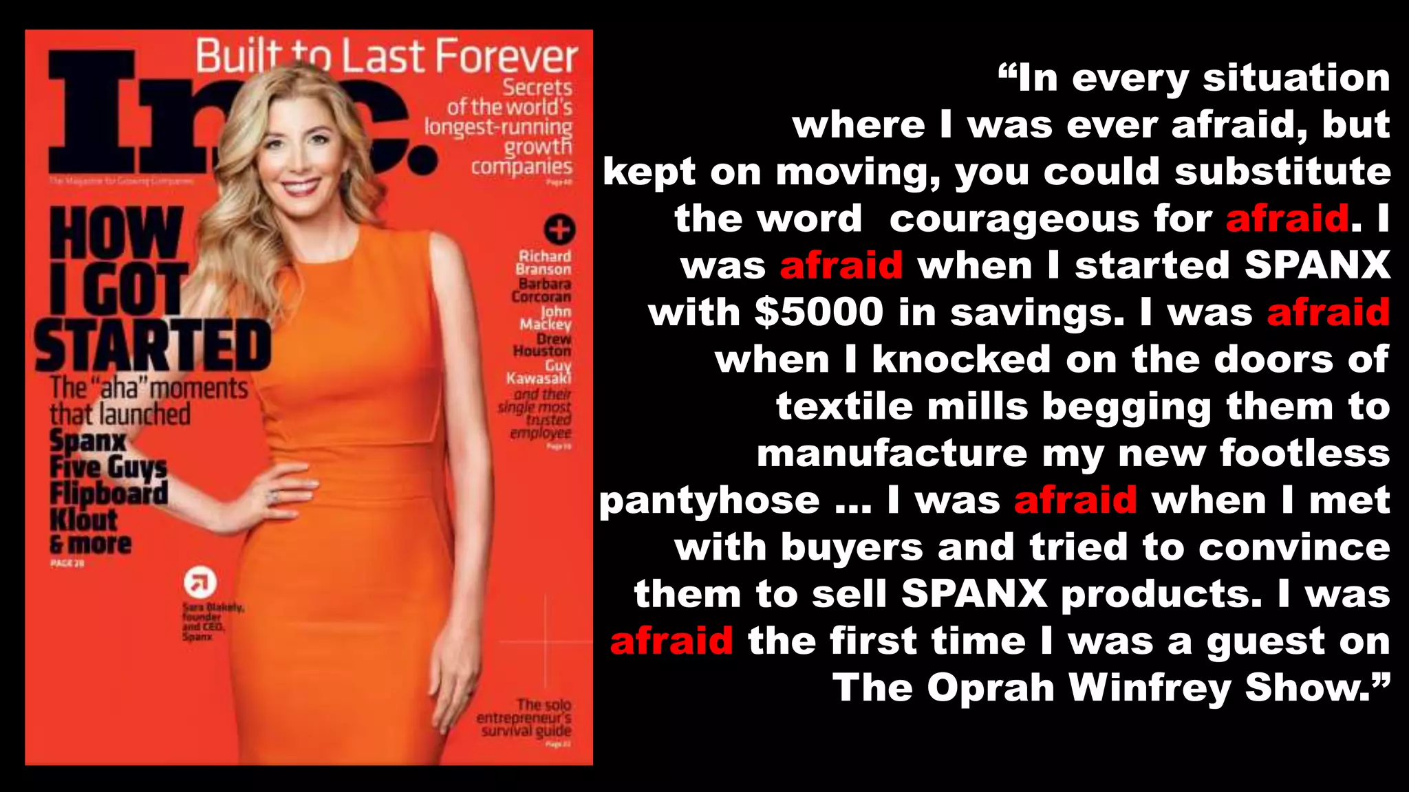 “In every situation
where I was ever afraid, but
kept on moving, you could substitute
the word courageous for afraid. I
was afraid when I started SPANX
with $5000 in savings. I was afraid
when I knocked on the doors of
textile mills begging them to
manufacture my new footless
pantyhose … I was afraid when I met
with buyers and tried to convince
them to sell SPANX products. I was
afraid the first time I was a guest on
The Oprah Winfrey Show.”
 