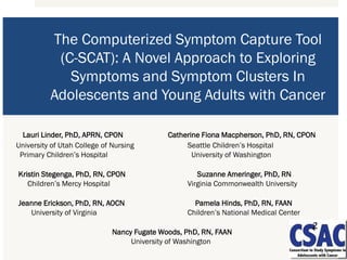 The Computerized Symptom Capture Tool
(C-SCAT): A Novel Approach to Exploring
Symptoms and Symptom Clusters In
Adolescents and Young Adults with Cancer
Lauri Linder, PhD, APRN, CPON Catherine Fiona Macpherson, PhD, RN, CPON
University of Utah College of Nursing Seattle Children’s Hospital
Primary Children’s Hospital University of Washington
Kristin Stegenga, PhD, RN, CPON Suzanne Ameringer, PhD, RN
Children’s Mercy Hospital Virginia Commonwealth University
Jeanne Erickson, PhD, RN, AOCN Pamela Hinds, PhD, RN, FAAN
University of Virginia Children’s National Medical Center
Nancy Fugate Woods, PhD, RN, FAAN
University of Washington
 