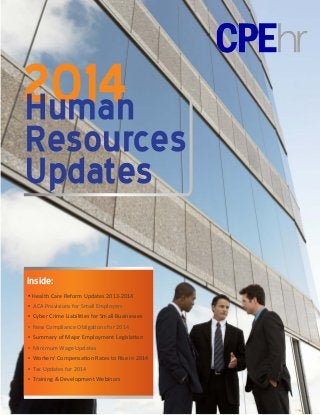 2014
Human

Resources
Updates
Inside:
▪ Health Care Reform Updates 2013-2014
▪ ACA Provisions for Small Employers
▪ Cyber Crime Liabilities for Small Businesses
▪ New Compliance Obligations for 2014
▪ Summary of Major Employment Legislation
▪ Minimum Wage Updates
▪ Workers’ Compensation Rates to Rise in 2014
▪ Tax Updates for 2014
▪ Training & Development Webinars

 