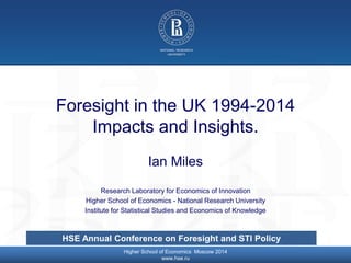 © Higher School of Economics, Moscow 2014
Foresight in the UK 1994-2014
Impacts and Insights.
Ian Miles
Research Laboratory for Economics of Innovation
Higher School of Economics - National Research University
Institute for Statistical Studies and Economics of Knowledge
Higher School of Economics Moscow 2014
www.hse.ru
HSE Annual Conference on Foresight and STI Policy
 